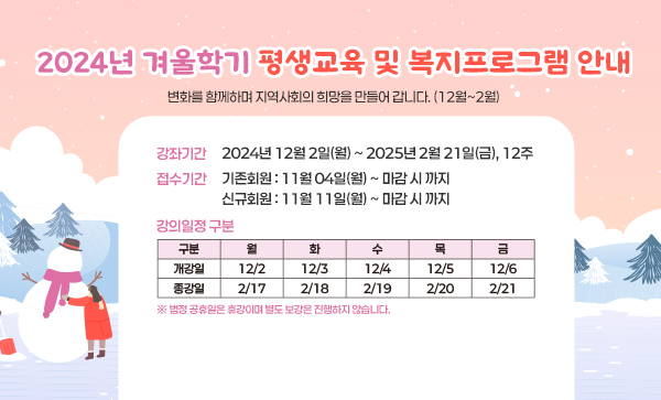 2024년 겨울학기 평생교육 및 복지프로그램 안내변화를 함께하며 지역사회의 희망을 만들어 갑니다. (12월~2월)강좌기간 2024년 12월 2일(월) ~ 2025년 2월 21일(금), 12주접수기간 기존회원 : 11월 04일(월) ~ 마감 시 까지         신규회원 : 11월 11일(월) ~ 마감 시 까지강의일정 구분구분월화수목금개강일12/212/312/412/512/6종강일2/172/182/192/202/21 ※ 법정 공휴일은 휴강이며 별도 보강은 진행하지 않습니다.  