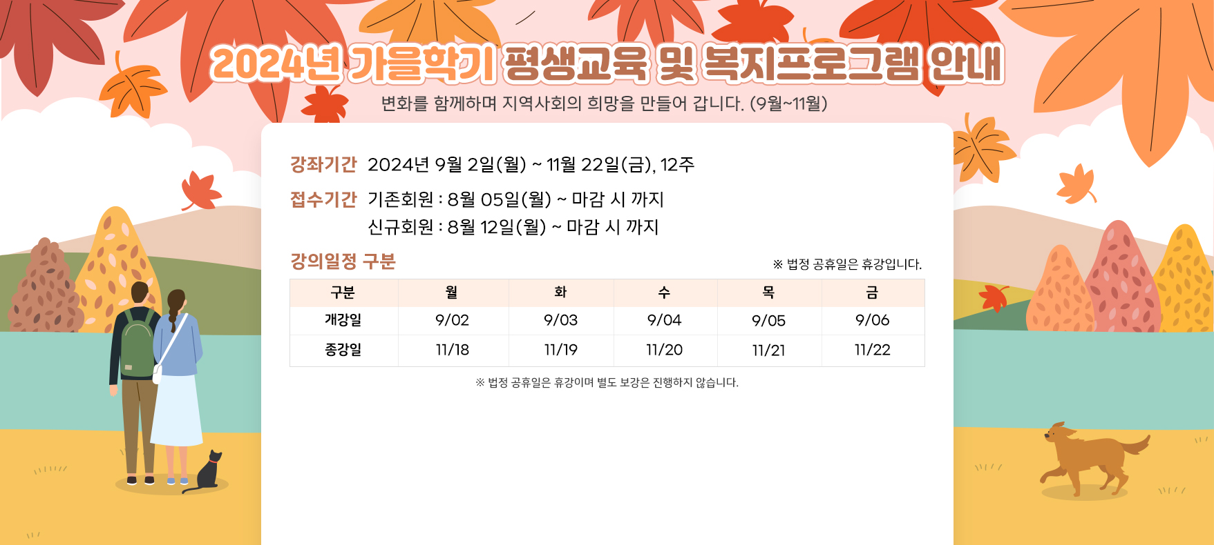 2024년 가을학기 평생교육 및 복지프로그램 안내 변화를 함께하며 지역사회의 희망을 만들어 갑니다. (9월~11월) 가을학기 접수기간안내 강좌기간 2024년 9월 2일(월) ~ 11월 22일(금), 12주 접수기간 기존회원 : 8월 05일(월) ~ 마감 시 까지 신규회원 : 8월 12일(월) ~ 마감 시 까지 강의일정 구분 구분 월 화 수 목 금 개강일 9/02 9/03 9/04 9/05 9/06 종강일 11/18 11/19 11/20 11/21 11/22 ※ 법정 공휴일은 휴강이며 별도 보강은 진행하지 않습니다.