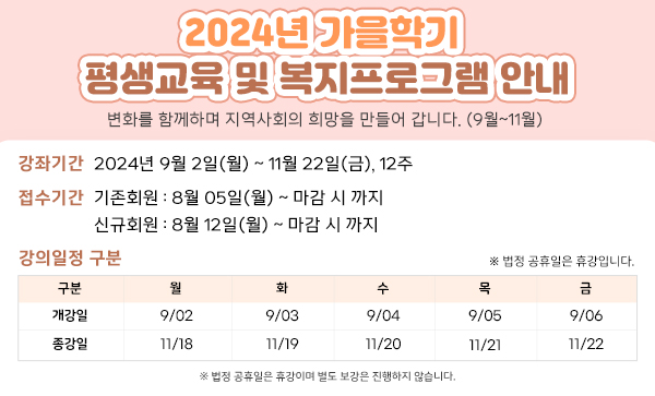 2024년 가을학기 평생교육 및 복지프로그램 안내 변화를 함께하며 지역사회의 희망을 만들어 갑니다. (9월~11월) 가을학기 접수기간안내 강좌기간 2024년 9월 2일(월) ~ 11월 22일(금), 12주 접수기간 기존회원 : 8월 05일(월) ~ 마감 시 까지 신규회원 : 8월 12일(월) ~ 마감 시 까지 강의일정 구분 구분 월 화 수 목 금 개강일 9/02 9/03 9/04 9/05 9/06 종강일 11/18 11/19 11/20 11/21 11/22 ※ 법정 공휴일은 휴강이며 별도 보강은 진행하지 않습니다.